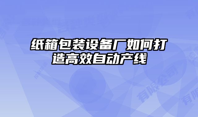 紙箱包裝設(shè)備廠如何打造高效自動(dòng)產(chǎn)線