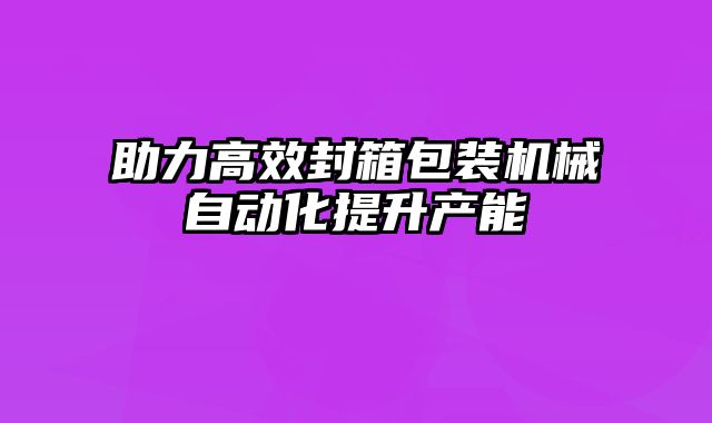 助力高效封箱包裝機(jī)械自動(dòng)化提升產(chǎn)能