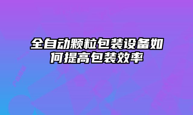 全自動顆粒包裝設(shè)備如何提高包裝效率
